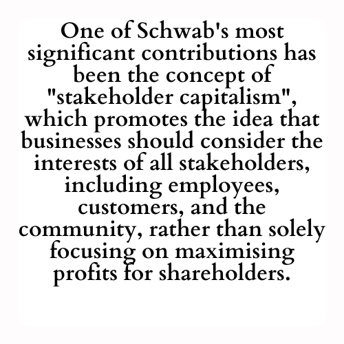 One of Schwab's most significant contributions has been the concept of stakeholder capitalism, which promotes the idea that businesses should consider the interests of all stakeholders, including employees, customers, and the community, rather than solely focusing on maximising profits for shareholders.