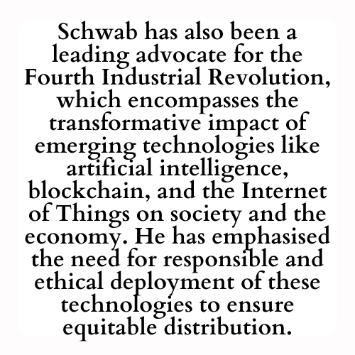 Schwab has also been a leading advocate for the Fourth Industrial Revolution, which encompasses the transformative impact of emerging technologies like artificial intelligence, blockchain, and the Internet of Things on society and the economy. He has emphasised the need for responsible and ethical deployment of these technologies to ensure equitable distribution.