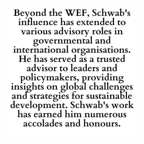 Beyond the WEF, Schwab's influence has extended to various advisory roles in governmental and international organisations. He has served as a trusted advisor to leaders and policymakers, providing insights on global challenges and strategies for sustainable development. Schwab's work has earned him numerous accolades and honours.