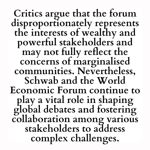 Critics argue that the forum disproportionately represents the interests of wealthy and powerful stakeholders and may not fully reflect the concerns of marginalised communities. Nevertheless, Schwab and the World Economic Forum continue to play a vital role in shaping global debates and fostering collaboration among various stakeholders to address complex challenges.