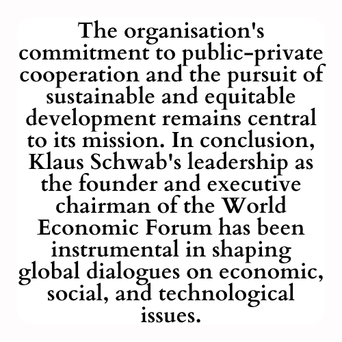 The organisation's commitment to public-private cooperation and the pursuit of sustainable and equitable development remains central to its mission. In conclusion, Klaus Schwab's leadership as the founder and executive chairman of the World Economic Forum has been instrumental in shaping global dialogues on economic, social, and technological issues.